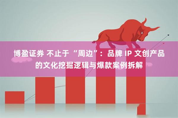 博盈证券 不止于 “周边”：品牌 IP 文创产品的文化挖掘逻辑与爆款案例拆解