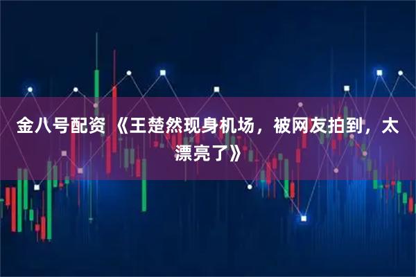 金八号配资 《王楚然现身机场，被网友拍到，太漂亮了》