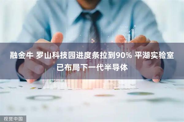 融金牛 罗山科技园进度条拉到90% 平湖实验室已布局下一代半导体