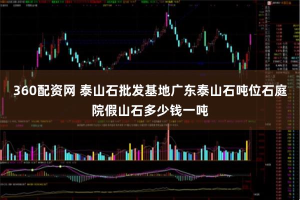 360配资网 泰山石批发基地广东泰山石吨位石庭院假山石多少钱一吨