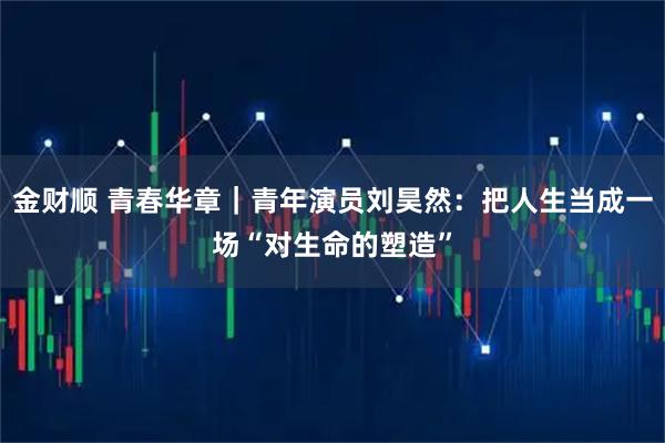 金财顺 青春华章｜青年演员刘昊然：把人生当成一场“对生命的塑造”