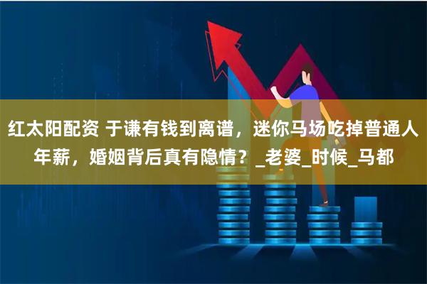 红太阳配资 于谦有钱到离谱，迷你马场吃掉普通人年薪，婚姻背后真有隐情？_老婆_时候_马都