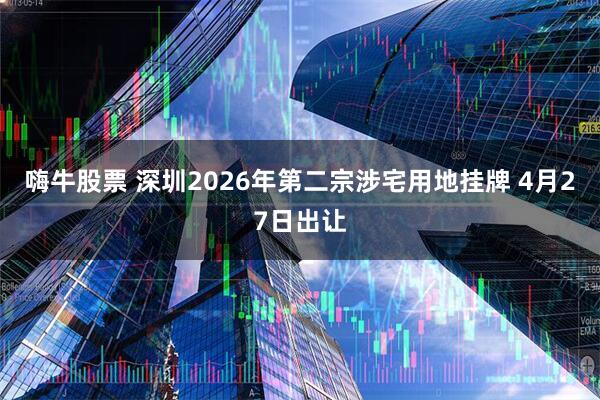 嗨牛股票 深圳2026年第二宗涉宅用地挂牌 4月27日出让