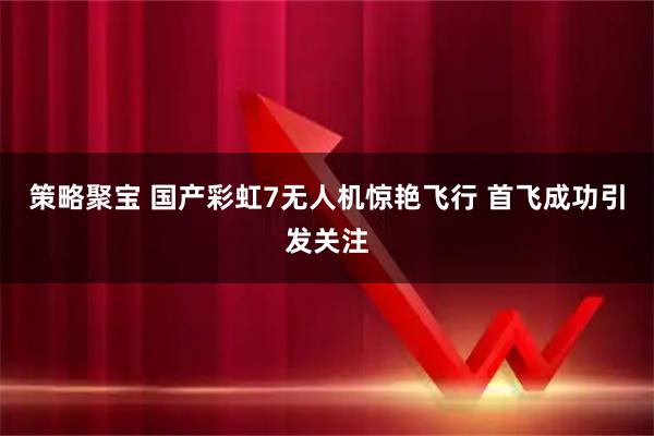 策略聚宝 国产彩虹7无人机惊艳飞行 首飞成功引发关注
