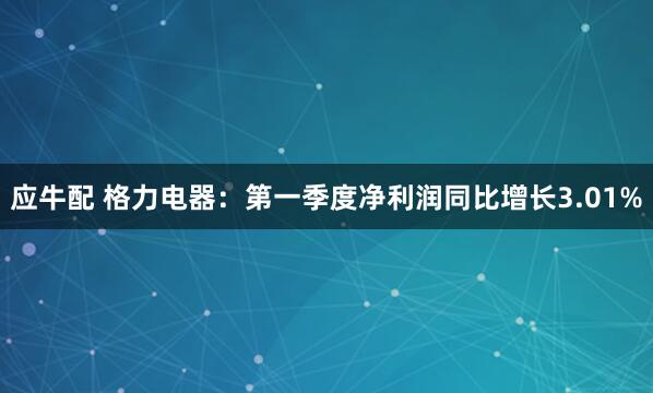 应牛配 格力电器：第一季度净利润同比增长3.01%