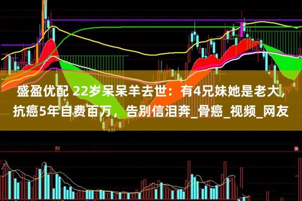 盛盈优配 22岁呆呆羊去世：有4兄妹她是老大，抗癌5年自费百万，告别信泪奔_骨癌_视频_网友