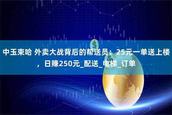 中玉束哈 外卖大战背后的帮送员：25元一单送上楼，日赚250元_配送_电梯_订单