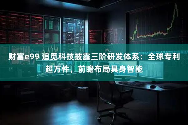 财富e99 追觅科技披露三阶研发体系：全球专利超万件，前瞻布局具身智能