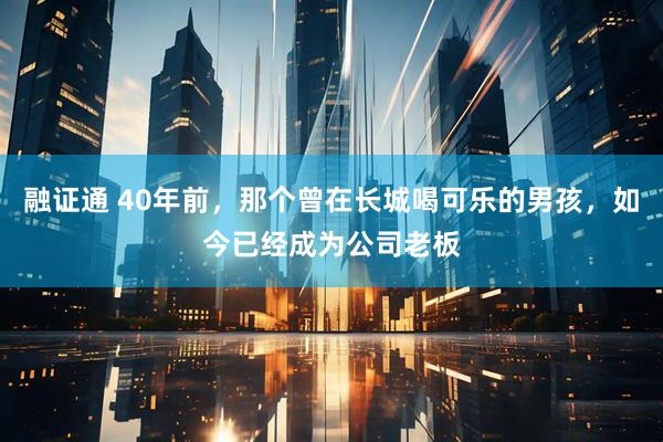 融证通 40年前，那个曾在长城喝可乐的男孩，如今已经成为公司老板