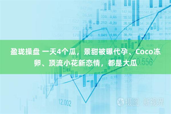 盈珑操盘 一天4个瓜，景甜被曝代孕、Coco冻卵、顶流小花新恋情，都是大瓜