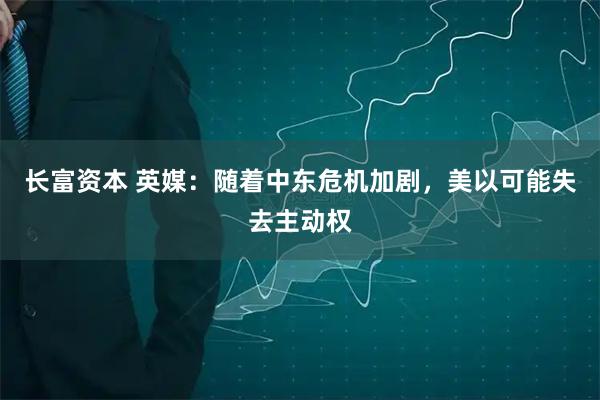 长富资本 英媒：随着中东危机加剧，美以可能失去主动权