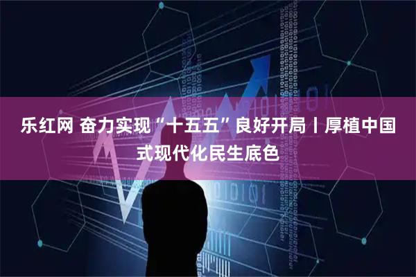乐红网 奋力实现“十五五”良好开局丨厚植中国式现代化民生底色